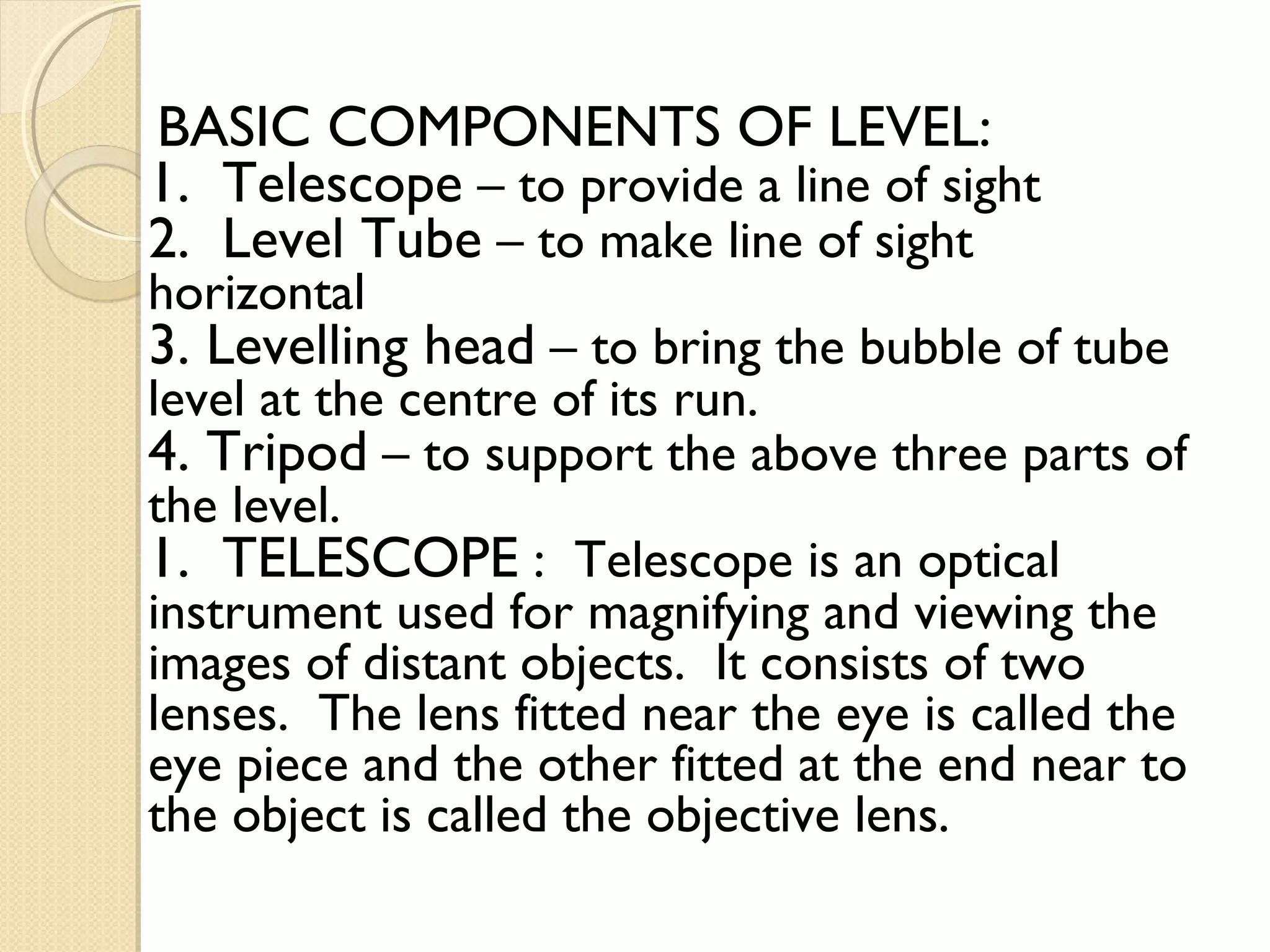 BASIC COMPONENTS OF LEVEL:
1. Telescope – to provide a line of sight
2. Level Tube – to make line of sight
horizontal
3. Levelling head – to bring the bubble of tube
level at the centre of its run.
4. Tripod – to support the above three parts of
the level.
1. TELESCOPE : Telescope is an optical
instrument used for magnifying and viewing the
images of distant objects. It consists of two
lenses. The lens fitted near the eye is called the
eye piece and the other fitted at the end near to
the object is called the objective lens.
 