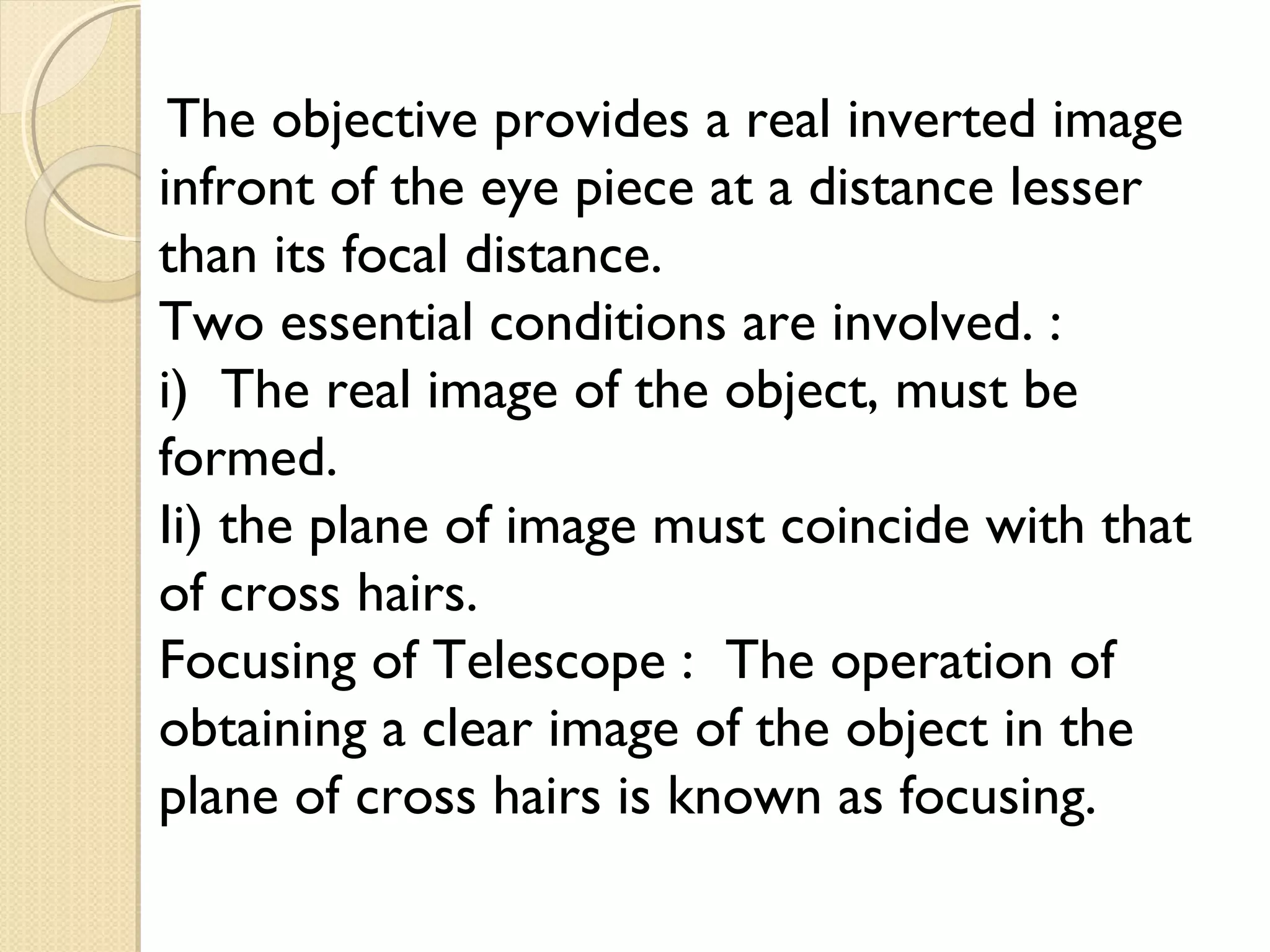 The objective provides a real inverted image
infront of the eye piece at a distance lesser
than its focal distance.
Two essential conditions are involved. :
i) The real image of the object, must be
formed.
Ii) the plane of image must coincide with that
of cross hairs.
Focusing of Telescope : The operation of
obtaining a clear image of the object in the
plane of cross hairs is known as focusing.
 