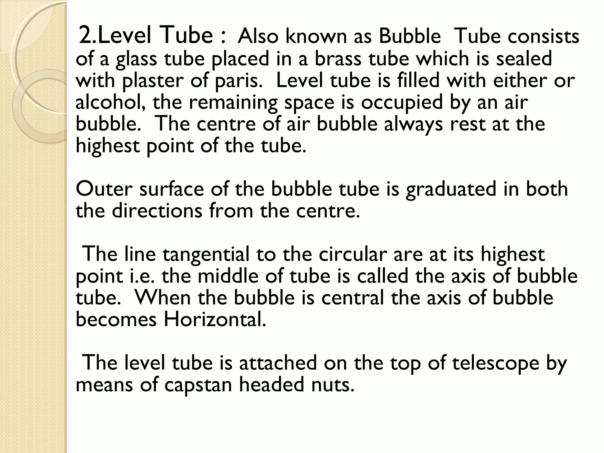 2.Level Tube : Also known as Bubble Tube consists
of a glass tube placed in a brass tube which is sealed
with plaster of paris. Level tube is filled with either or
alcohol, the remaining space is occupied by an air
bubble. The centre of air bubble always rest at the
highest point of the tube.
Outer surface of the bubble tube is graduated in both
the directions from the centre.
 The line tangential to the circular are at its highest
point i.e. the middle of tube is called the axis of bubble
tube. When the bubble is central the axis of bubble
becomes Horizontal.
The level tube is attached on the top of telescope by
means of capstan headed nuts.
 