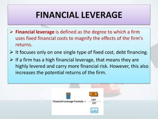 FINANCIAL LEVERAGE
 Financial leverage is defined as the degree to which a firm
uses fixed financial costs to magnify the effects of the firm's
returns.
 It focuses only on one single type of fixed cost, debt financing.
 If a firm has a high financial leverage, that means they are
highly levered and carry more financial risk. However, this also
increases the potential returns of the firm.
 