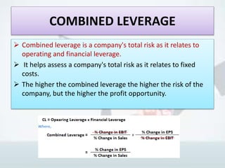 COMBINED LEVERAGE
 Combined leverage is a company's total risk as it relates to
operating and financial leverage.
 It helps assess a company's total risk as it relates to fixed
costs.
 The higher the combined leverage the higher the risk of the
company, but the higher the profit opportunity.
 