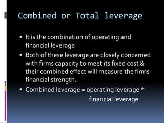 Combined or Total leverage
 It is the combination of operating and
financial leverage
 Both of these leverage are closely concerned
with firms capacity to meet its fixed cost &
their combined effect will measure the firms
financial strength.
 Combined leverage = operating leverage *
financial leverage
 