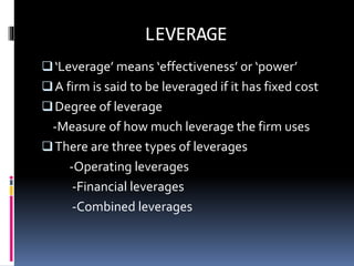 LEVERAGE
‘Leverage’ means ‘effectiveness’ or ‘power’
A firm is said to be leveraged if it has fixed cost
Degree of leverage
-Measure of how much leverage the firm uses
There are three types of leverages
-Operating leverages
-Financial leverages
-Combined leverages
 