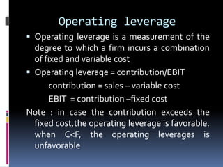 Operating leverage
 Operating leverage is a measurement of the
degree to which a firm incurs a combination
of fixed and variable cost
 Operating leverage = contribution/EBIT
contribution = sales – variable cost
EBIT = contribution –fixed cost
Note : in case the contribution exceeds the
fixed cost,the operating leverage is favorable.
when C<F, the operating leverages is
unfavorable
 