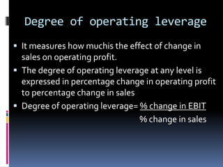 Degree of operating leverage
 It measures how muchis the effect of change in
sales on operating profit.
 The degree of operating leverage at any level is
expressed in percentage change in operating profit
to percentage change in sales
 Degree of operating leverage= % change in EBIT
% change in sales
 