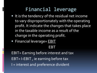 Financial leverage
 It is the tendency of the residual net income
to vary disproportionately with the operating
profit. It indicate the changes that takes place
in the taxable income as a result of the
change in the operating profit.
 Financial leverage= EBIT
EBT
EBIT= Earning before interest and tax
EBT= I-EBIT , ie earning before tax
I = interest and preference divident
 