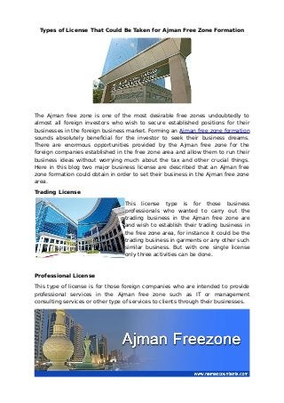 Types of License That Could Be Taken for Ajman Free Zone Formation
The Ajman free zone is one of the most desirable free zones undoubtedly to
almost all foreign investors who wish to secure established positions for their
businesses in the foreign business market. Forming an Ajman free zone formation
sounds absolutely beneficial for the investor to seek their business dreams.
There are enormous opportunities provided by the Ajman free zone for the
foreign companies established in the free zone area and allow them to run their
business ideas without worrying much about the tax and other crucial things.
Here in this blog two major business license are described that an Ajman free
zone formation could obtain in order to set their business in the Ajman free zone
area.
Trading License
This license type is for those business
professionals who wanted to carry out the
trading business in the Ajman free zone are
and wish to establish their trading business in
the free zone area, for instance it could be the
trading business in garments or any other such
similar business. But with one single license
only three activities can be done.
Professional License
This type of license is for those foreign companies who are intended to provide
professional services in the Ajman free zone such as IT or management
consulting services or other type of services to clients through their businesses.
 