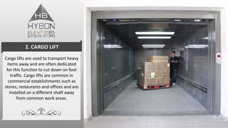 Cargo lifts are used to transport heavy
items away and are often dedicated
for this function to cut down on foot
traffic. Cargo lifts are common in
commercial establishments such as
stores, restaurants and offices and are
installed on a different shaft away
from common work areas.
2. CARGO LIFT
 