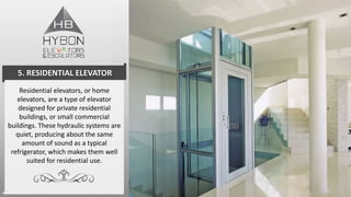 Residential elevators, or home
elevators, are a type of elevator
designed for private residential
buildings, or small commercial
buildings. These hydraulic systems are
quiet, producing about the same
amount of sound as a typical
refrigerator, which makes them well
suited for residential use.
5. RESIDENTIAL ELEVATOR
 