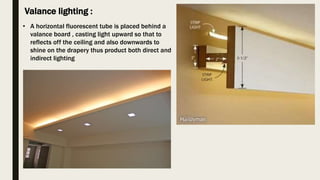Valance lighting :
• A horizontal fluorescent tube is placed behind a
valance board , casting light upward so that to
reflects off the ceiling and also downwards to
shine on the drapery thus product both direct and
indirect lighting
 