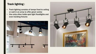 Track lighting :
• Track lighting consists of lamps fixed to ceiling
or wall in an array to offer great variety
• One strip often holds spot light floodlights and
even handing fixtures
 