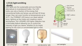 LED lights are the sustainable and eco-friendly
alternatives to incandescent bulbs. Our LED
bulbs use only a fraction of the energy that
conventional bulbs and lamps use and last 20 times
longer; they can even function at temperatures up to
40°C. Our FORMAT LED lamp is an ideal cabinet
lamp, lighting up the inside and creating a warm
atmosphere. Our LEDARE LED lights collection has
a dimmable feature allowing you to control the
intensity of light you desire, whether it's for bright
lighting for the room or concentrated light to read.
LED(A light-emitting
diode)
Led ceiling light Led bulb Led decorative bulb Led tubelights
 