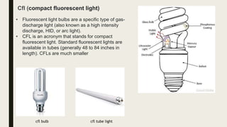 • Fluorescent light bulbs are a specific type of gas-
discharge light (also known as a high intensity
discharge, HID, or arc light).
• CFL is an acronym that stands for compact
fluorescent light. Standard fluorescent lights are
available in tubes (generally 48 to 84 inches in
length). CFLs are much smaller
Cfl (compact fluorescent light)
cfl bulb cfl tube light
 