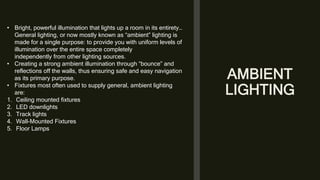 AMBIENT
LIGHTING
• Bright, powerful illumination that lights up a room in its entirety…
General lighting, or now mostly known as “ambient” lighting is
made for a single purpose: to provide you with uniform levels of
illumination over the entire space completely
independently from other lighting sources.
• Creating a strong ambient illumination through “bounce” and
reflections off the walls, thus ensuring safe and easy navigation
as its primary purpose.
• Fixtures most often used to supply general, ambient lighting
are:
1. Ceiling mounted fixtures
2. LED downlights
3. Track lights
4. Wall-Mounted Fixtures
5. Floor Lamps
 
