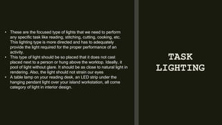 TASK
LIGHTING
• These are the focused type of lights that we need to perform
any specific task like reading, stitching, cutting, cooking, etc.
This lighting type is more directed and has to adequately
provide the light required for the proper performance of an
activity.
• This type of light should be so placed that it does not cast
placed next to a person or hung above the worktop. Ideally, it
pool of light without glare. It should be as close to natural light in
rendering. Also, the light should not strain our eyes
• A table lamp on your reading desk, an LED strip under the
hanging pendant light over your island workstation, all come
category of light in interior design.
 