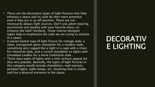 DECORATIV
E LIGHTING
• These are the decorative types of light fixtures that help
enhance a space and its style by their mere presence,
even if they are in an off position. These are not
necessarily always light sources. Don’t you adore wearing
accessories and jewelry with your favorite dress, to
enhance the look? Similarly, These interior designer
lights help to emphasize the style we are trying to achieve
in a space.
• A woven basket type of light fixture for cottage style, a
sleek, transparent glass chandelier for a modern style,
something very rugged like a light in a cage with a chain
for industrial style, and a crystal chandelier or lights with
simulated candles for a more traditional style…
• These days types of lights with a mid-century appeal are
also very popular. Basically, the types of light fixtures in
this category would include chandeliers, wall sconces,
pendant lights, table lamps, etc. Anything that is visible
and has a physical presence in the space.
 