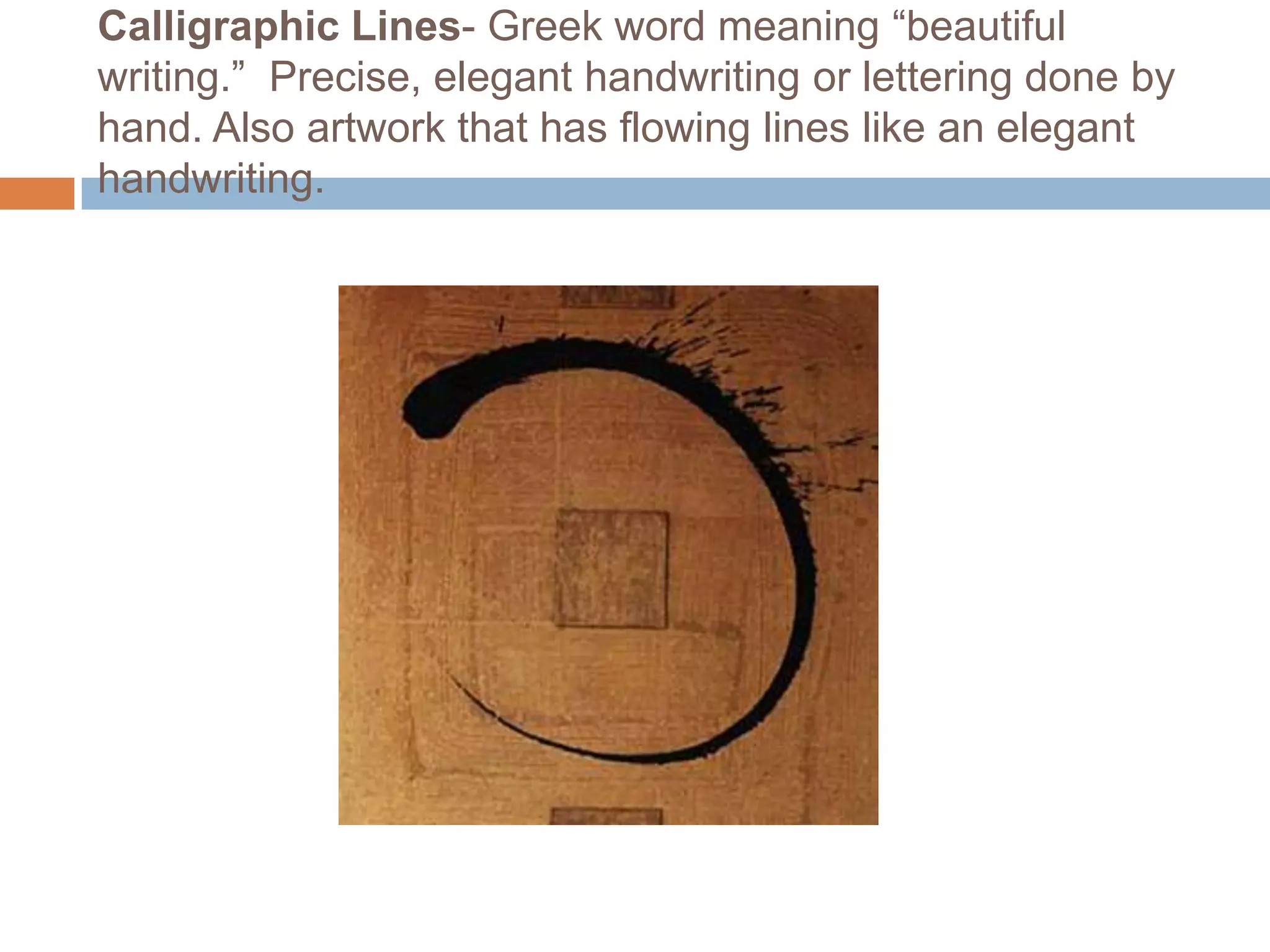 Calligraphic Lines- Greek word meaning “beautiful
writing.” Precise, elegant handwriting or lettering done by
hand. Also artwork that has flowing lines like an elegant
handwriting.
 