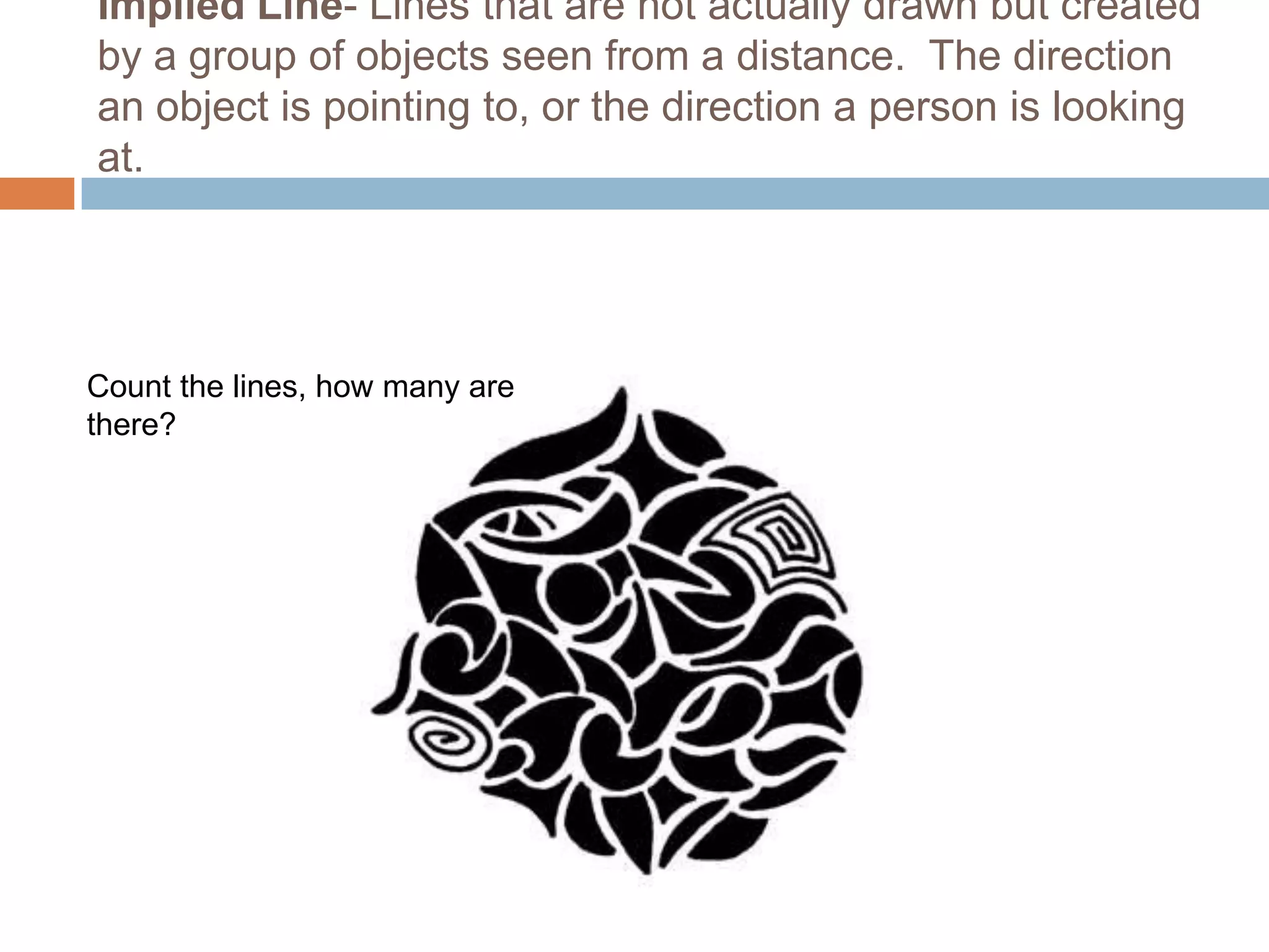 Implied Line- Lines that are not actually drawn but created
by a group of objects seen from a distance. The direction
an object is pointing to, or the direction a person is looking
at.




Count the lines, how many are
there?
 