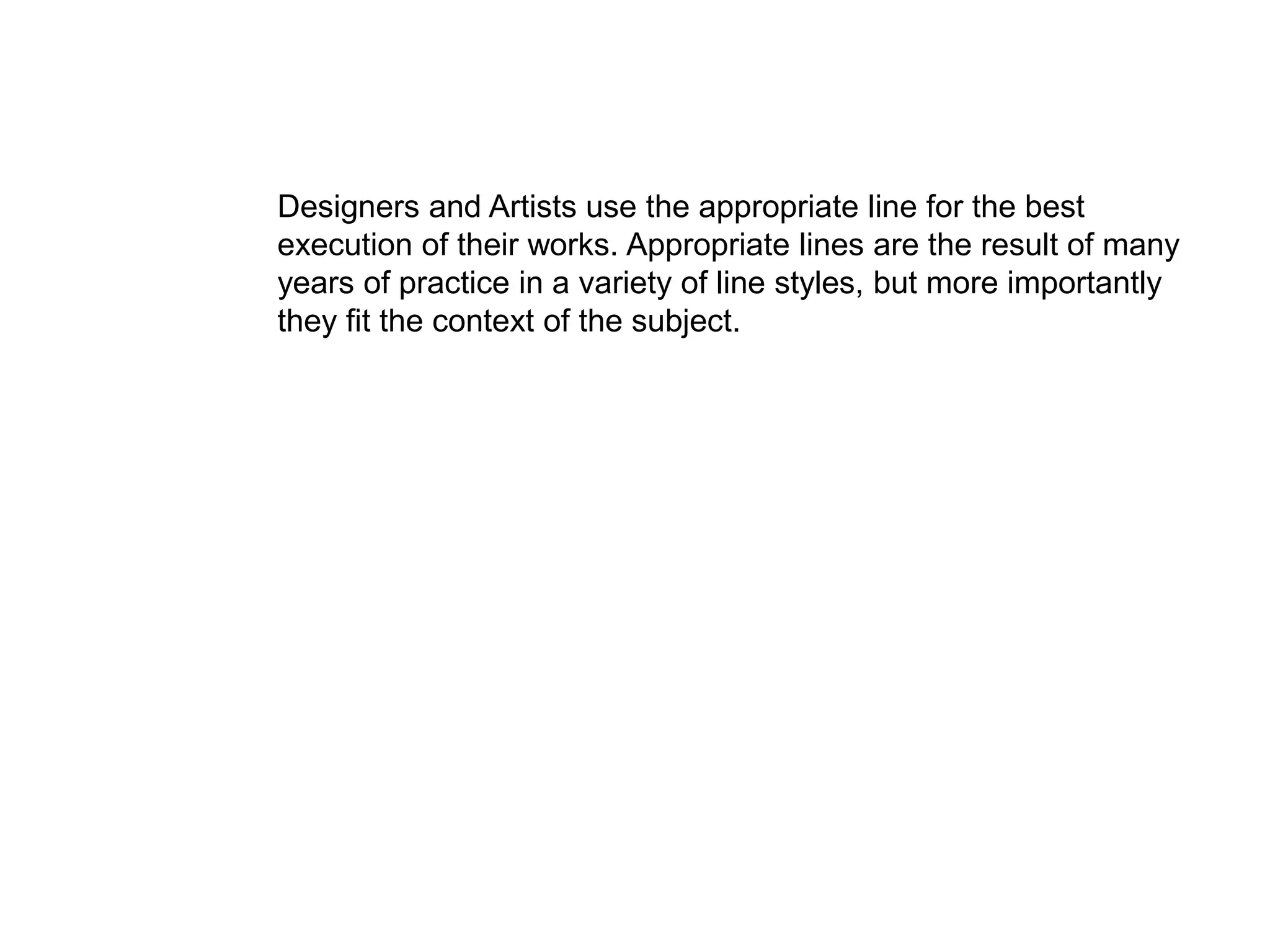 Designers and Artists use the appropriate line for the best
execution of their works. Appropriate lines are the result of many
years of practice in a variety of line styles, but more importantly
they fit the context of the subject.
 