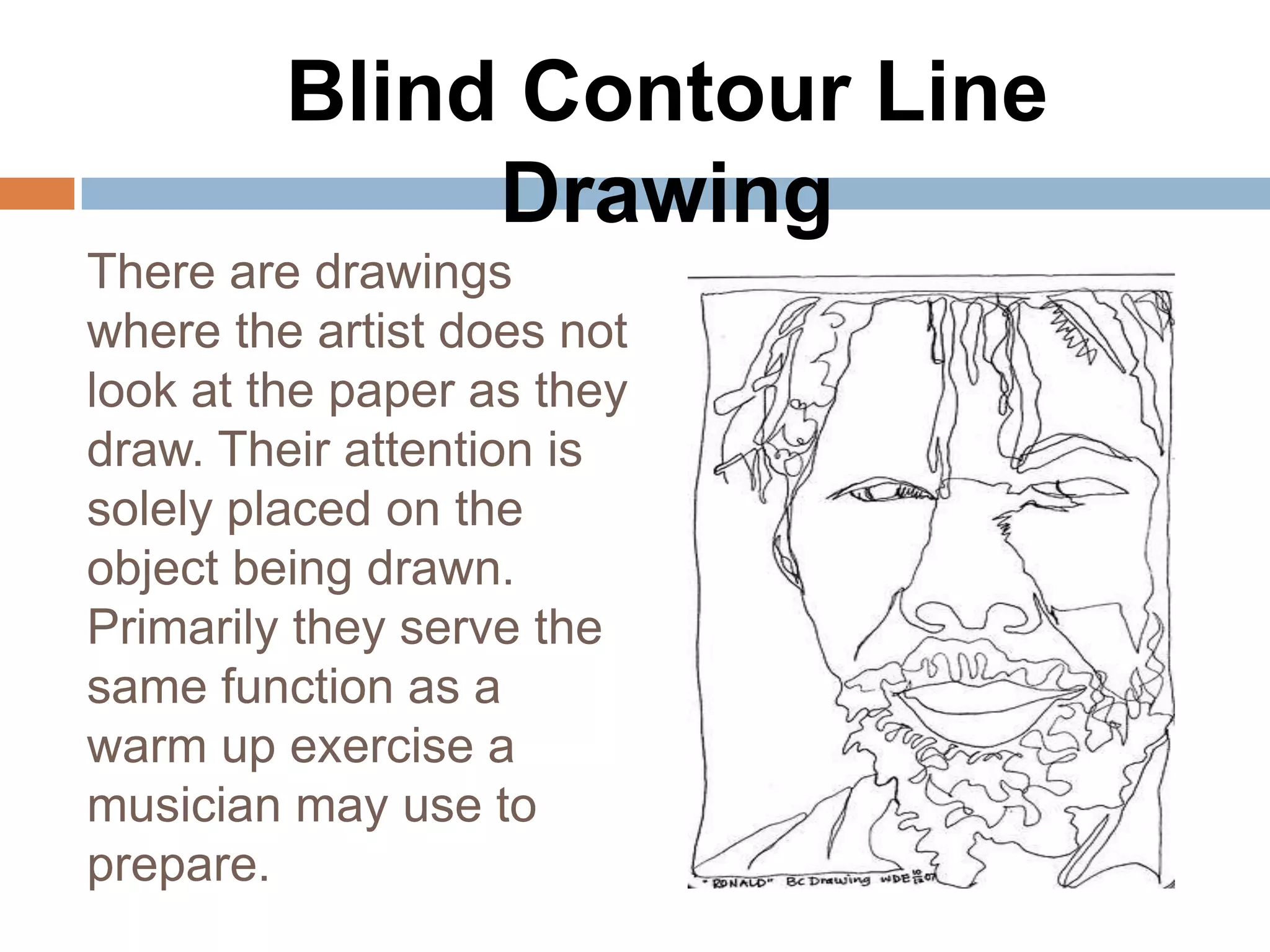 Blind Contour Line
              Drawing
There are drawings
where the artist does not
look at the paper as they
draw. Their attention is
solely placed on the
object being drawn.
Primarily they serve the
same function as a
warm up exercise a
musician may use to
prepare.
 