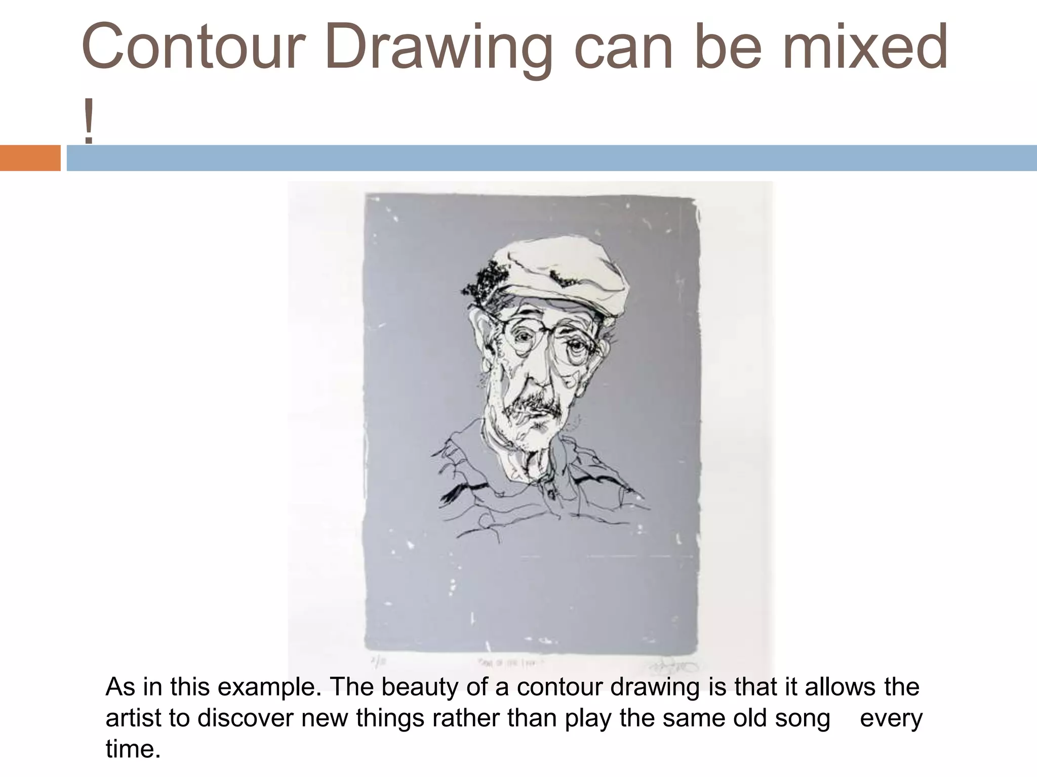 Contour Drawing can be mixed
!




As in this example. The beauty of a contour drawing is that it allows the
artist to discover new things rather than play the same old song every
time.
 