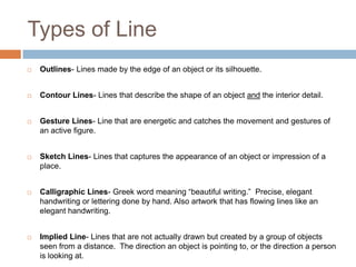 Types of Line
   Outlines- Lines made by the edge of an object or its silhouette.


   Contour Lines- Lines that describe the shape of an object and the interior detail.


   Gesture Lines- Line that are energetic and catches the movement and gestures of
    an active figure.


   Sketch Lines- Lines that captures the appearance of an object or impression of a
    place.


   Calligraphic Lines- Greek word meaning “beautiful writing.” Precise, elegant
    handwriting or lettering done by hand. Also artwork that has flowing lines like an
    elegant handwriting.


   Implied Line- Lines that are not actually drawn but created by a group of objects
    seen from a distance. The direction an object is pointing to, or the direction a person
    is looking at.
 