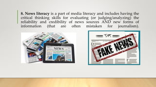 8. News literacy is a part of media literacy and includes having the
critical thinking skills for evaluating (or judging/analyzing) the
reliability and credibility of news sources AND new forms of
information (that are often mistaken for journalism).
 