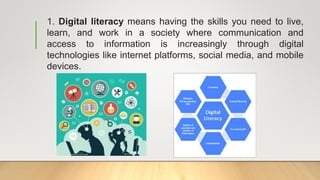 1. Digital literacy means having the skills you need to live,
learn, and work in a society where communication and
access to information is increasingly through digital
technologies like internet platforms, social media, and mobile
devices.
 