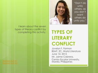 TYPES OF
LITERARY
CONFLICT
Jovelyn F. Formon
BSMT, 2C, World Literature
June 14, 2015
Mr. Jaime Cabrera,
Centro Escolar University,
Manila, Philippines
I learn about the seven
types of literary conflict by
completing this activity.
“Don’t do
unto
others, as
you don’t
want
others do
unto you.”
Related Stuff #1
Related Stuff #2
 