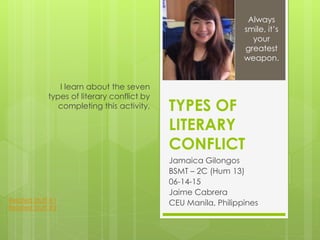 TYPES OF
LITERARY
CONFLICT
Jamaica Gilongos
BSMT – 2C (Hum 13)
06-14-15
Jaime Cabrera
CEU Manila, Philippines
I learn about the seven
types of literary conflict by
completing this activity.
Always
smile, it’s
your
greatest
weapon.
Related Stuff #1
Related Stuff #2
 