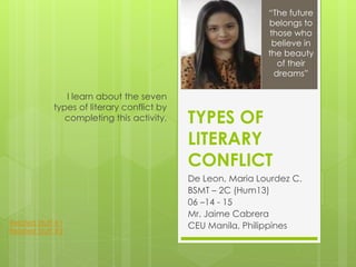 TYPES OF
LITERARY
CONFLICT
De Leon, Maria Lourdez C.
BSMT – 2C (Hum13)
06 –14 - 15
Mr. Jaime Cabrera
CEU Manila, Philippines
I learn about the seven
types of literary conflict by
completing this activity.
“The future
belongs to
those who
believe in
the beauty
of their
dreams”
Related Stuff #1
Related Stuff #2
 