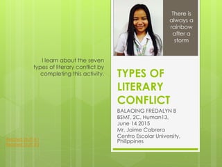 TYPES OF
LITERARY
CONFLICT
BALAOING FREDALYN B
BSMT, 2C, Human13,
June 14 2015
Mr. Jaime Cabrera
Centro Escolar University,
Philippines
I learn about the seven
types of literary conflict by
completing this activity.
There is
always a
rainbow
after a
storm
Related Stuff #1
Related Stuff #2
 