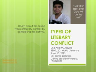 TYPES OF
LITERARY
CONFLICT
Lino Ariel M. Aquino
BSMT, 2C, World Literature
June 15, 2015
Mr. Jaime Cabrera
Centro Escolar University,
Philippines
I learn about the seven
types of literary conflict by
completing this activity.
“Do your
best and
God will
do the
rest”
Related Stuff #1
Related Stuff #2
 