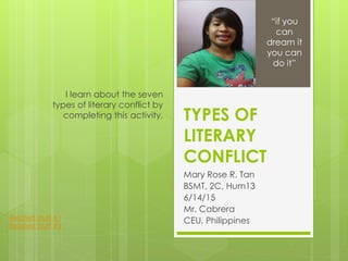 TYPES OF
LITERARY
CONFLICT
Mary Rose R. Tan
BSMT, 2C, Hum13
6/14/15
Mr. Cabrera
CEU, Philippines
I learn about the seven
types of literary conflict by
completing this activity.
“if you
can
dream it
you can
do it”
Related Stuff #1
Related Stuff #2
 