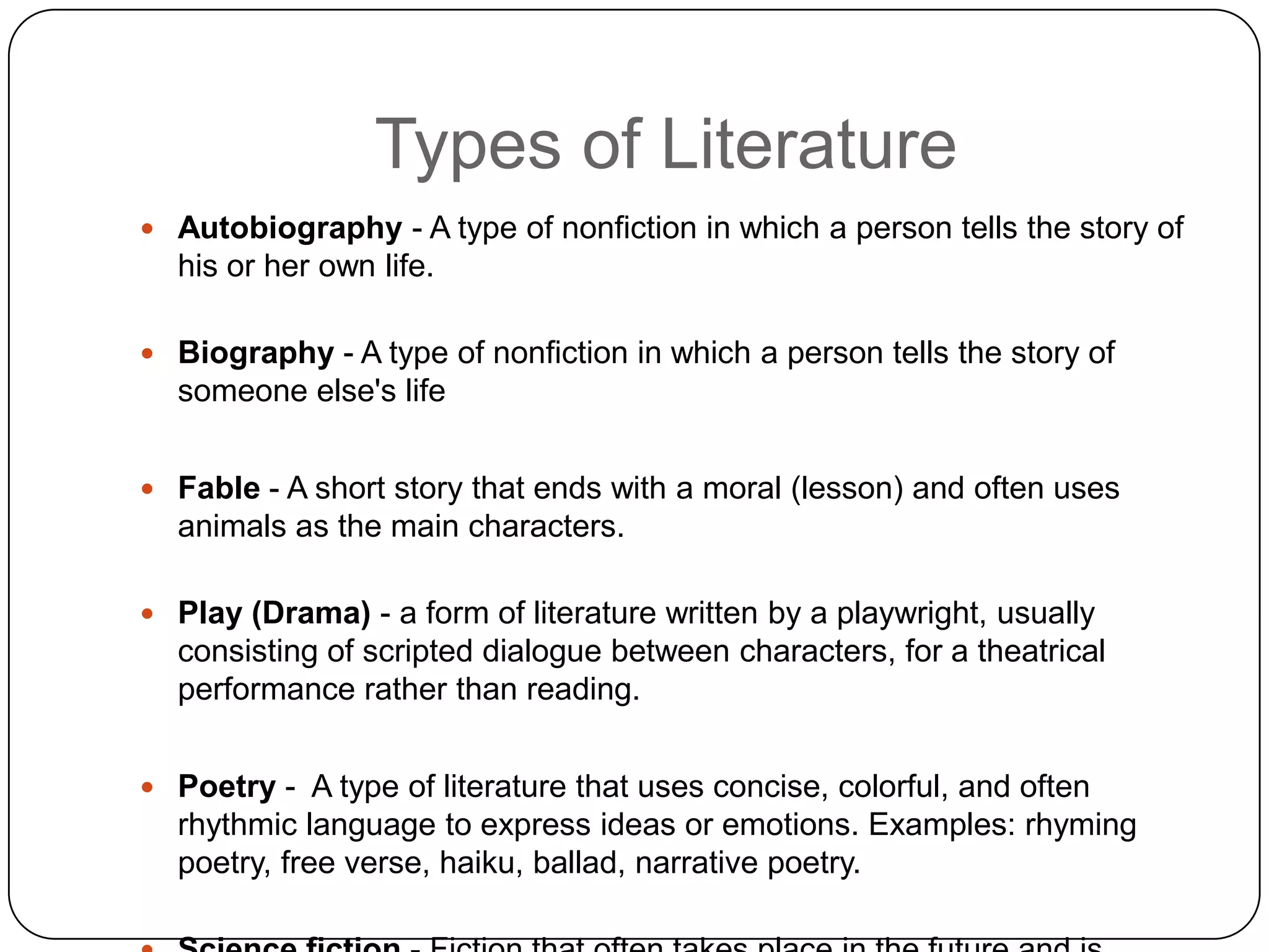 Types of LiteratureAutobiography - A type of nonfiction in which a person tells the story of his or her own life.Biography - A type of nonfiction in which a person tells the story of someone else's lifeFable - A short story that ends with a moral (lesson) and often uses animals as the main characters.Play (Drama)- a form of literature written by a playwright, usually consisting of scripted dialogue between characters, for a theatrical performance rather than reading. Poetry -  A type of literature that uses concise, colorful, and often rhythmic language to express ideas or emotions. Examples: rhyming poetry, free verse, haiku, ballad, narrative poetry.Science fiction - Fiction that often takes place in the future and is based on real or imaginary scientific developments