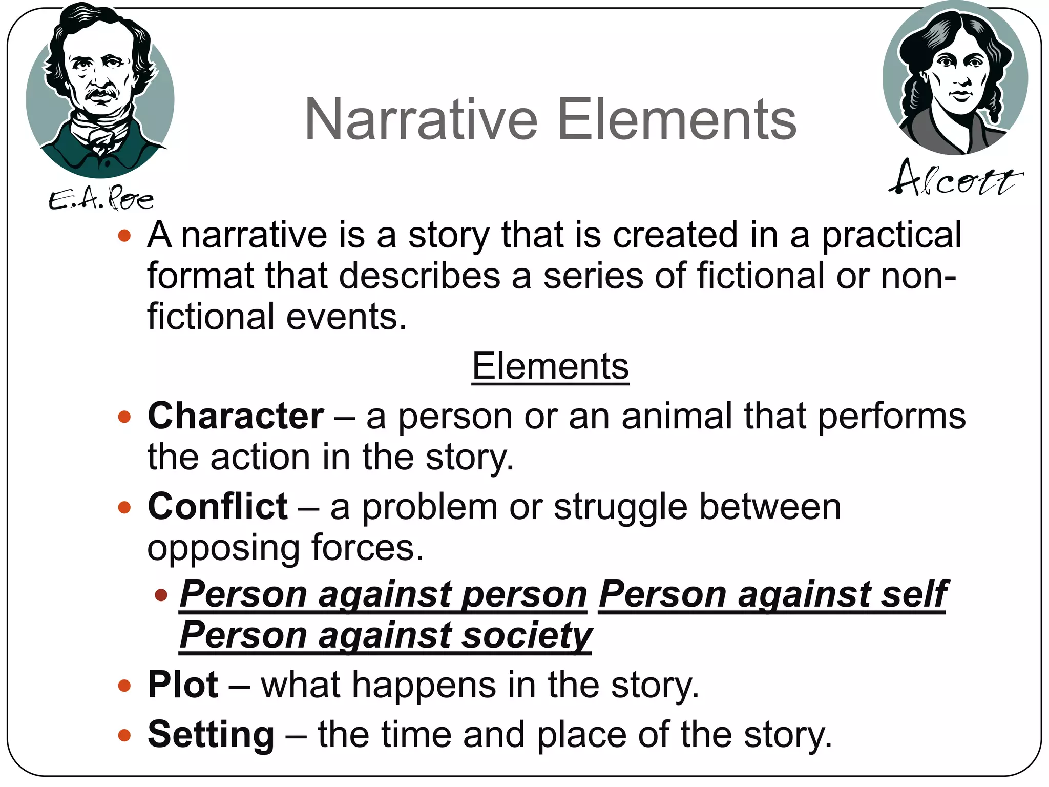 Narrative ElementsA narrative is a story that is created in a practical format that describes a series of fictional or non-fictional events. ElementsCharacter – a person or an animal that performs the action in the story.Conflict – a problem or struggle between opposing forces. Person against personPerson against selfPerson against societyPlot – what happens in the story.Setting – the time and place of the story.