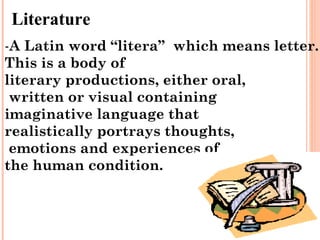 Literature
-A Latin word “litera” which means letter.
This is a body of
literary productions, either oral,
 written or visual containing
imaginative language that
realistically portrays thoughts,
 emotions and experiences of
the human condition.
 
