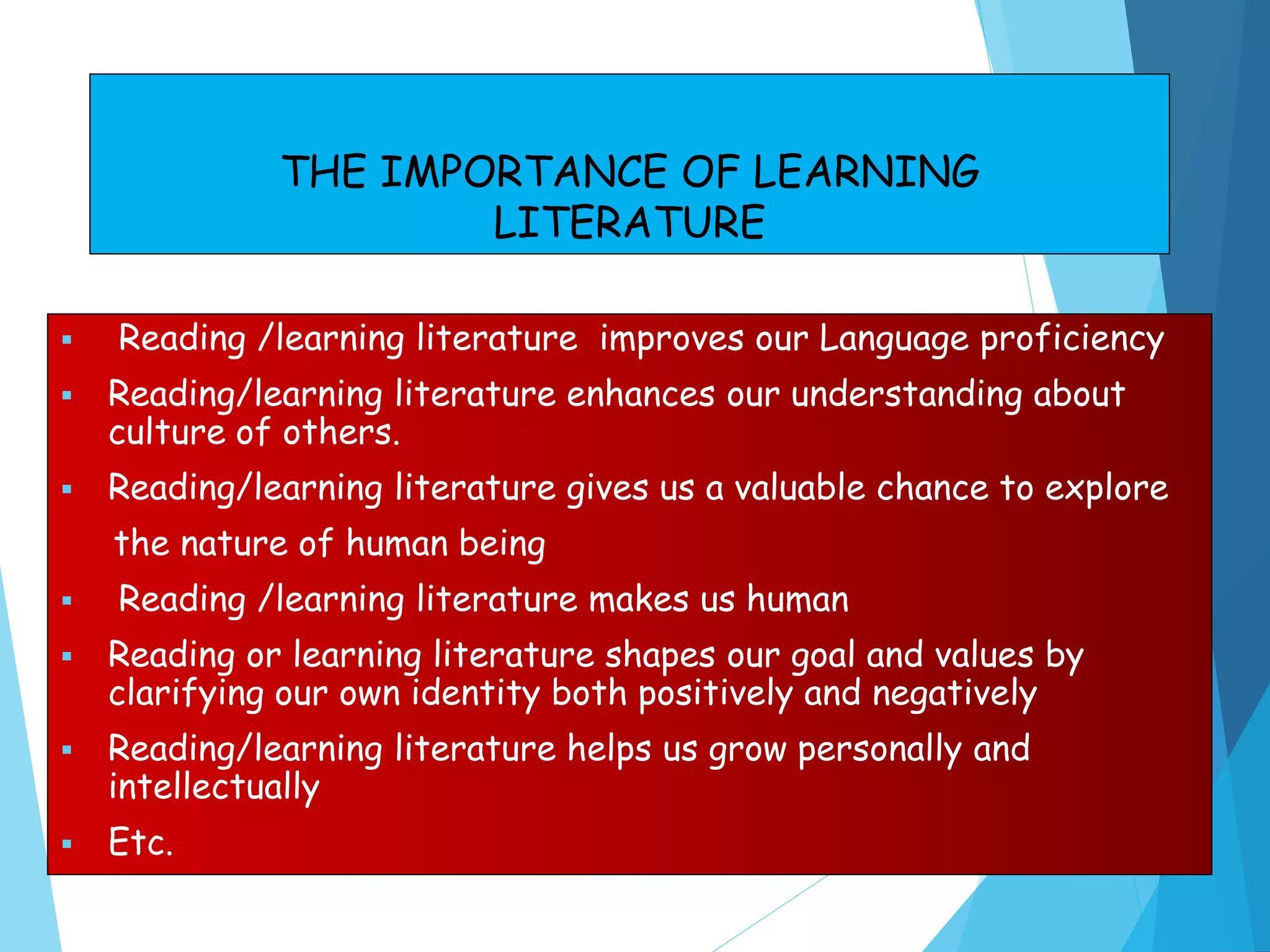 THE IMPORTANCE OF LEARNING
LITERATURE
 Reading /learning literature improves our Language proficiency
 Reading/learning literature enhances our understanding about
culture of others.
 Reading/learning literature gives us a valuable chance to explore
the nature of human being
 Reading /learning literature makes us human
 Reading or learning literature shapes our goal and values by
clarifying our own identity both positively and negatively
 Reading/learning literature helps us grow personally and
intellectually
 Etc.
 