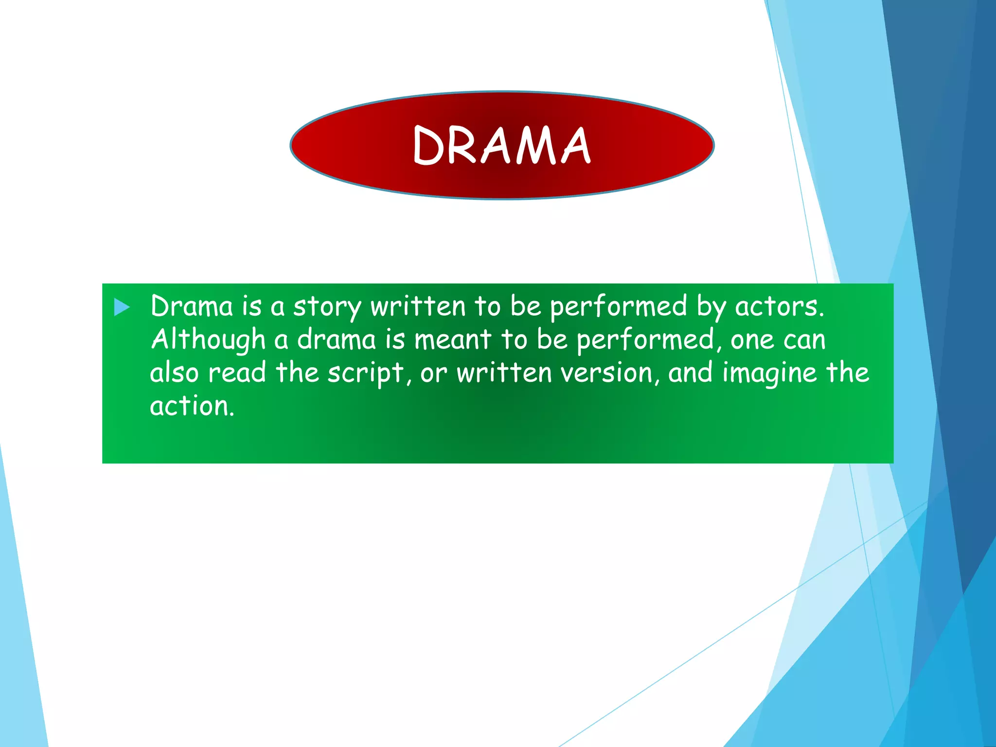  Drama is a story written to be performed by actors.
Although a drama is meant to be performed, one can
also read the script, or written version, and imagine the
action.
DRAMA
 