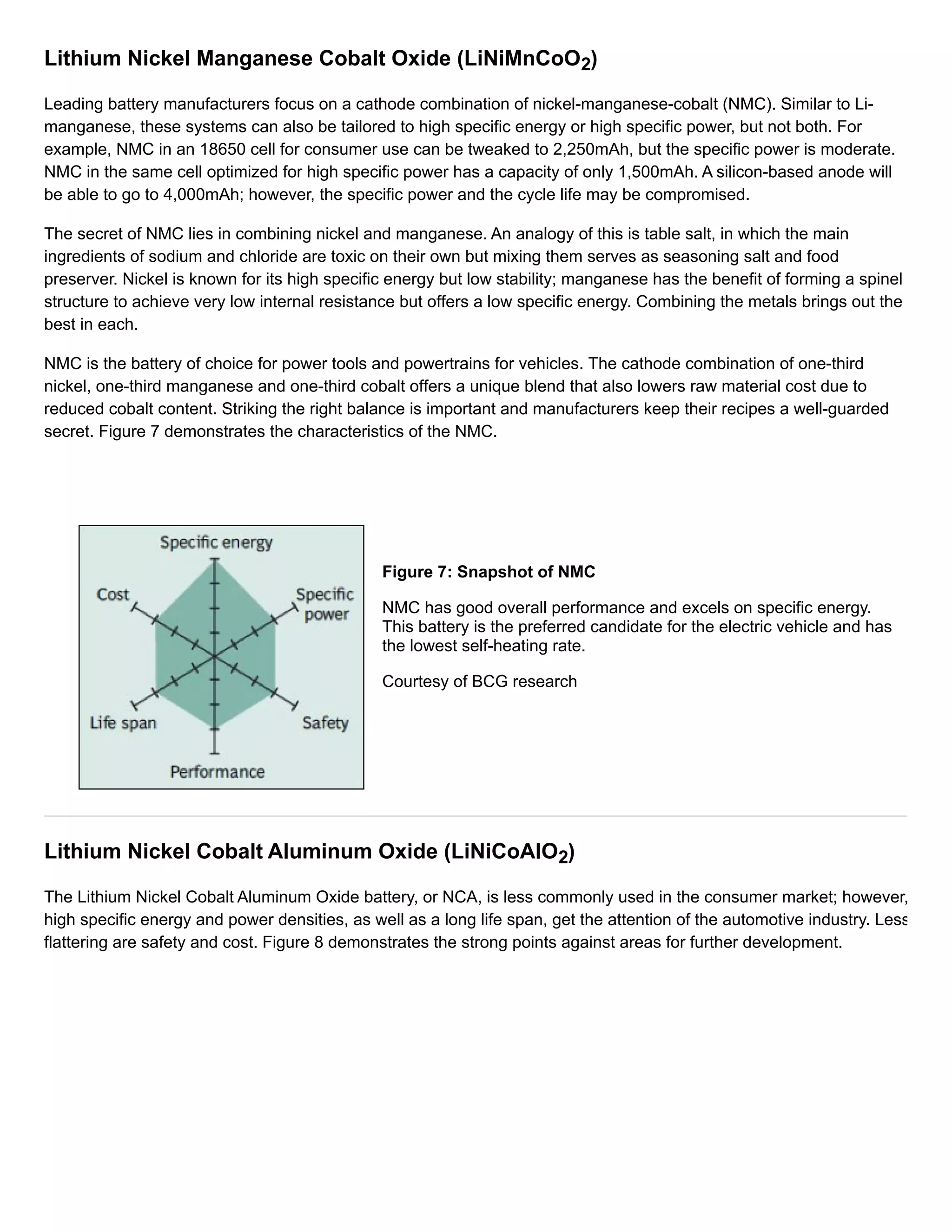 Lithium Nickel Manganese Cobalt Oxide (LiNiMnCoO2) 
Leading battery manufacturers focus on a cathode combination of nickel-manganese-cobalt (NMC). Similar to Li-manganese, 
these systems can also be tailored to high specific energy or high specific power, but not both. For 
example, NMC in an 18650 cell for consumer use can be tweaked to 2,250mAh, but the specific power is moderate. 
NMC in the same cell optimized for high specific power has a capacity of only 1,500mAh. A silicon-based anode will 
be able to go to 4,000mAh; however, the specific power and the cycle life may be compromised. 
The secret of NMC lies in combining nickel and manganese. An analogy of this is table salt, in which the main 
ingredients of sodium and chloride are toxic on their own but mixing them serves as seasoning salt and food 
preserver. Nickel is known for its high specific energy but low stability; manganese has the benefit of forming a spinel 
structure to achieve very low internal resistance but offers a low specific energy. Combining the metals brings out the 
best in each. 
NMC is the battery of choice for power tools and powertrains for vehicles. The cathode combination of one-third 
nickel, one-third manganese and one-third cobalt offers a unique blend that also lowers raw material cost due to 
reduced cobalt content. Striking the right balance is important and manufacturers keep their recipes a well-guarded 
secret. Figure 7 demonstrates the characteristics of the NMC. 
Figure 7: Snapshot of NMC 
NMC has good overall performance and excels on specific energy. 
This battery is the preferred candidate for the electric vehicle and has 
the lowest self-heating rate. 
Courtesy of BCG research 
Lithium Nickel Cobalt Aluminum Oxide (LiNiCoAlO2) 
The Lithium Nickel Cobalt Aluminum Oxide battery, or NCA, is less commonly used in the consumer market; however, 
high specific energy and power densities, as well as a long life span, get the attention of the automotive industry. Less 
flattering are safety and cost. Figure 8 demonstrates the strong points against areas for further development. 
 