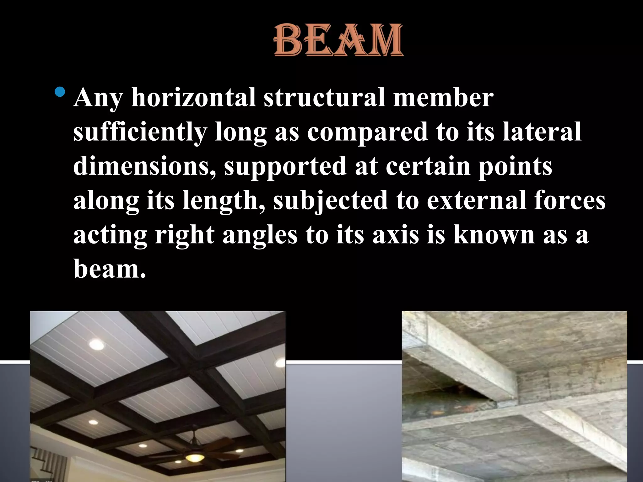 •Any horizontal structural member
sufficiently long as compared to its lateral
dimensions, supported at certain points
along its length, subjected to external forces
acting right angles to its axis is known as a
beam.
 