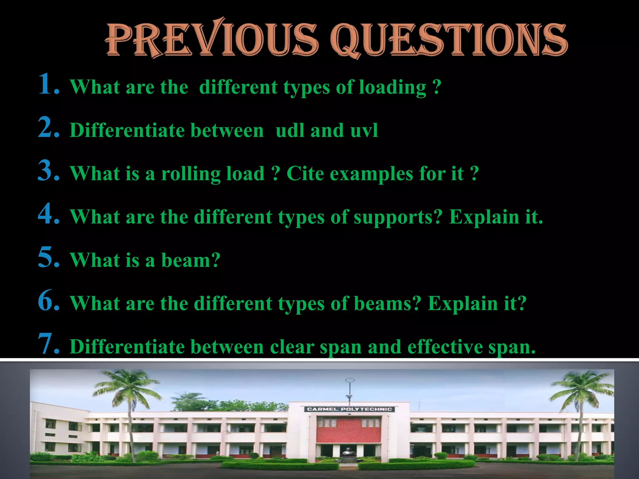 1. What are the different types of loading ?
2. Differentiate between udl and uvl
3. What is a rolling load ? Cite examples for it ?
4. What are the different types of supports? Explain it.
5. What is a beam?
6. What are the different types of beams? Explain it?
7. Differentiate between clear span and effective span.
 