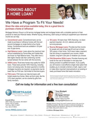 THINKING ABOUT
     A HOME LOAN?

WeQHaveQaQProgramQToQFitQYourQNeeds!
Given the rates and prices available today, this is a great time to
purchase a home or refinance!
Mortgage Advisory Group is a full service mortgage banker and mortgage broker with a complete spectrum of loan
products to meet your financial needs. Whether buying, refinancing, down-sizing or looking to supplement your retirement
income we can help.
QQ   Conventional Loans: Conventional loans can be                 QQ   VA Loans: VA loans have 100% financing—no down
     made to purchase or refinance homes with first and                 payment required—for U.S. veterans and some
     second mortgages on single family to four family                   surviving spouses.
     homes. Conventional loans are available in 30-year            QQ   Reverse Mortgage Loans: Provides tax-free income
     and 15-year terms.                                                 for people who are at least age 62 and own at least
QQ   High Balance Loans: Loans above the maximum loan                   35% equity in their home. You’ll never make a payment.
     amount established by Fannie Mae and Freddie Mac                   Use the money to supplement your income, dream
     are known as High Balance loans. They often have a                 vacation, long-term care plan or whatever you choose.
     little higher interest rate than conforming, but the          QQ   FHA Streamline 203(k) Loans: Provides financing and
     spread between the two varies with the economy.                    funds for the cost of renovation in one easy loan
QQ   USDA Loans: Rural-area homes may qualify for USDA                  closing process to qualified borrowers. If you qualify,
     loans. These loans provide 100% financing, including               you will receive a cost-effective single-close option that
     most or all closing costs. No down payment or monthly              enables you to remodel a kitchen or bath, repair a roof
     mortgage insurance are required, so payments may be                or make other important improvements to an existing or
     lower than an FHA loan. Not limited to first-time buyers.          newly purchased home that needs renovation.
QQ   FHA Loans: FHA loans can help borrowers with
                                                                        Maximum loan amounts and other restrictions may apply. Ask for details. Some products
     limited assets buy homes. Many up-front costs, like the            may not be available in all states. Credit and collateral are subject to approval. This is not a
                                                                        commitment to lend. Programs, rates, terms and conditions are subject to change without
     3.5% down payment, can be covered by gifts from                    notice. Terms and conditions apply.
     family members.

                 Call me today for information and a free loan consultation!

                                                                                      Tony Blodgett
                                                                                      MLO-72161
               Your Future is Our Focus                                               Mortgage Advisor
                                                                                      Cell: 425-418-8400
                                                                                      Direct: 425-212-2791
Everett Office                                                                        tblodgett@MAGloans.net
2902QColbyQAveQEverett,QWAQ98201
Phone:Q425.317.8000                                              Mortgage Advisory Group’s top-notch customer service is the core of our
TollQFree:Q888.317.8007                                          outstanding reputation. We pride ourselves on extensive knowledge of
Fax:Q425.317.8003                                                mortgage programs and regulations, advising you on the best option for
                                                                 your needs, today and for years to come.
www.MAGloans.com                                                 A Lifetime of Mortgage Advice


         Bellevue • Everett • Marysville • Mill Creek • Puyallup • Wenatchee • Woodinville • AZ • ID • WY
                                                                     Global Advisory Group, Inc. dba Mortgage Advisory Group             Equal Housing Lender Rev. 03/11
 
