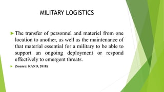 MILITARY LOGISTICS
 The transfer of personnel and materiel from one
location to another, as well as the maintenance of
that material essential for a military to be able to
support an ongoing deployment or respond
effectively to emergent threats.
 (Source: RAND, 2018)
 