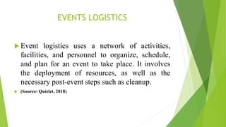 EVENTS LOGISTICS
 Event logistics uses a network of activities,
facilities, and personnel to organize, schedule,
and plan for an event to take place. It involves
the deployment of resources, as well as the
necessary post-event steps such as cleanup.
 (Source: Quizlet, 2018)
 