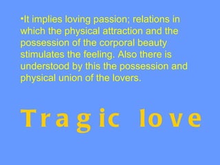 •It implies loving passion; relations in
which the physical attraction and the
possession of the corporal beauty
stimulates the feeling. Also there is
understood by this the possession and
physical union of the lovers.



T r a g ic lo v e
 