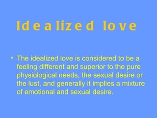 Id e a liz e d lo v e

• The idealized love is considered to be a
  feeling different and superior to the pure
  physiological needs, the sexual desire or
  the lust, and generally it implies a mixture
  of emotional and sexual desire.
 