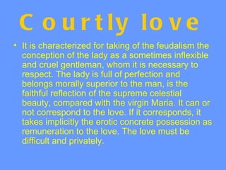 C o u r t ly lo v e
• It is characterized for taking of the feudalism the
  conception of the lady as a sometimes inflexible
  and cruel gentleman, whom it is necessary to
  respect. The lady is full of perfection and
  belongs morally superior to the man, is the
  faithful reflection of the supreme celestial
  beauty, compared with the virgin Maria. It can or
  not correspond to the love. If it corresponds, it
  takes implicitly the erotic concrete possession as
  remuneration to the love. The love must be
  difficult and privately.
 