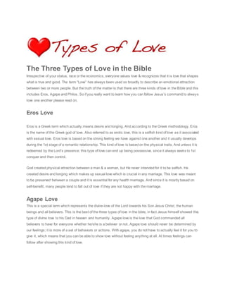 Al Dif f er ent Types of Love 
The Three Types of Love in the Bible 
Irrespective of your status, race or the economics, everyone values love & recognizes that it is love that shapes 
what is true and good. The term “Love” has always been used so broadly to describe an emotional attraction 
between two or more people. But the truth of the matter is that there are three kinds of love in the Bible and this 
includes Eros, Agape and Philos. So if you really want to learn how you can follow Jesus’s command to always 
love one another please read on. 
Eros Love 
Eros is a Greek term which actually means desire and longing. And according to the Greek methodology, Eros 
is the name of the Greek god of love. Also referred to as erotic love, this is a selfish kind of love as it associated 
with sexual love. Eros love is based on the strong feeling we have against one another and it usually develops 
during the 1st stage of a romantic relationship. This kind of love is based on the physical traits. And unless it is 
redeemed by the Lord’s presence; this type of love can end up being possessive, since it always seeks to 1st 
conquer and then control. 
God created physical attraction between a man & a woman, but He never intended for it to be selfish. He 
created desire and longing which makes up sexual love which is crucial in any marriage. This love was meant 
to be preserved between a couple and it is essential for any health marriage. And since it is mostly based on 
self-benefit, many people tend to fall out of love if they are not happy with the marriage. 
Agape Love 
This is a special term which represents the divine-love of the Lord towards his Son Jesus Christ, the human 
beings and all believers. This is the best of the three types of love in the bible, in fact Jesus himself showed this 
type of divine love to his Dad in heaven and humanity. Agape love is the love that God commanded all 
believers to have for everyone whether he/she is a believer or not. Agape love should never be determined by 
our feelings; it is more of a set of behaviors or actions. With agape, you do not have to actually feel it for you to 
give it, which means that you can be able to show love without feeling anything at all. At times feelings can 
follow after showing this kind of love. 
 