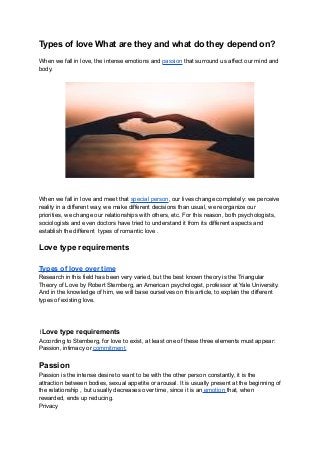 Types of love What are they and what do they depend on?
When we fall in love, the intense emotions and passion that surround us affect our mind and
body.
When we fall in love and meet that special person, our lives change completely: we perceive
reality in a different way, we make different decisions than usual, we reorganize our
priorities, we change our relationships with others, etc. For this reason, both psychologists,
sociologists and even doctors have tried to understand it from its different aspects and
establish the different types of romantic love .
Love type requirements
Types of love over time
Research in this field has been very varied, but the best known theory is the Triangular
Theory of Love by Robert Sternberg, an American psychologist, professor at Yale University.
And in the knowledge of him, we will base ourselves on this article, to explain the different
types of existing love.
lLove type requirements
According to Sternberg, for love to exist, at least one of these three elements must appear:
Passion, intimacy or commitment.
Passion
Passion is the intense desire to want to be with the other person constantly, it is the
attraction between bodies, sexual appetite or arousal. It is usually present at the beginning of
the relationship , but usually decreases over time, since it is an emotion that, when
rewarded, ends up reducing.
Privacy
 